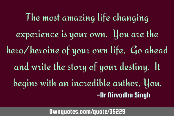 The most amazing life changing experience is your own. You are the hero/heroine of your own life. G