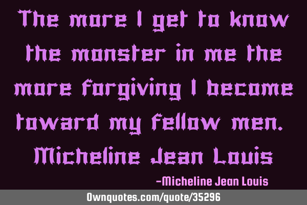 The more I get to know the monster in me the more forgiving I become toward my fellow men. M