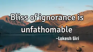 Bliss of ignorance is unfathomable