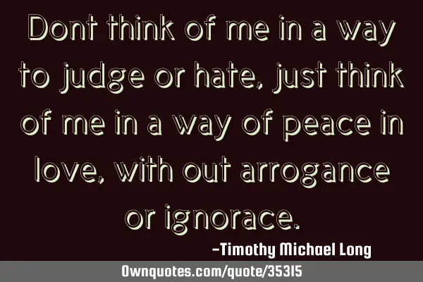 Dont think of me in a way to judge or hate, just think of me in a way of peace in love, with out
