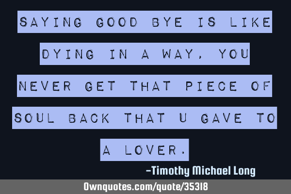 Saying good bye is like dying in a way, you never get that piece of soul back that u gave to a