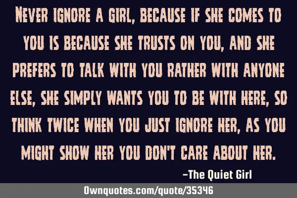 Never ignore a girl, because if she comes to you is because she trusts on you, and she prefers to