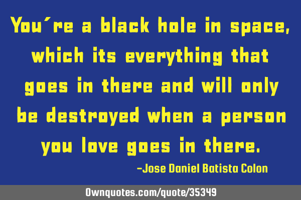 You´re a black hole in space, which its everything that goes in there and will only be destroyed