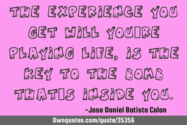 The experience you get will you´re playing life, is the key to the bomb that´s inside