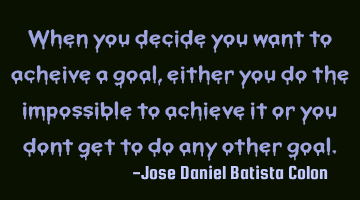 When you decide you want to achieve a goal, either you do the impossible to achieve it or you don