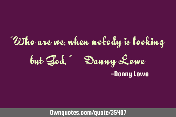 "Who are we, when nobody is looking but God." ~ Danny L