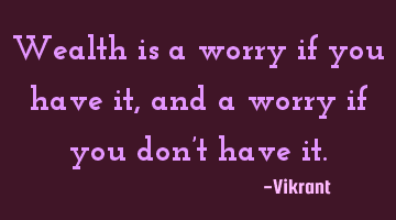 Wealth is a worry if you have it, and a worry if you don’t have it.