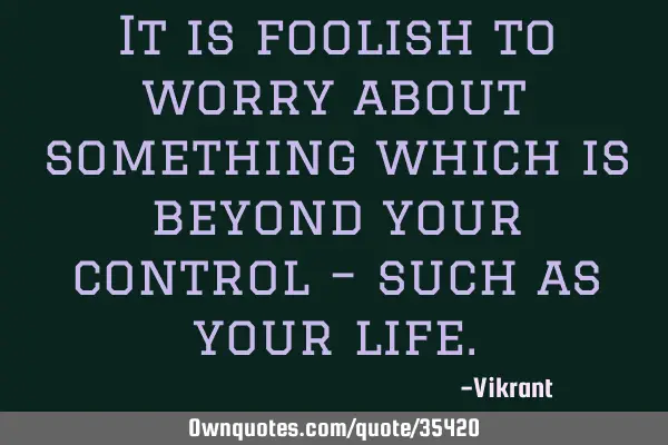It is foolish to worry about something which is beyond your control – such as your