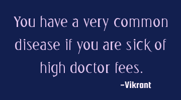 You have a very common disease if you are sick of high doctor fees.