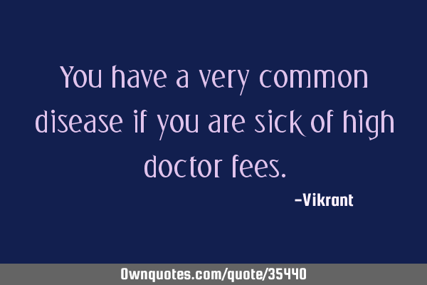 You have a very common disease if you are sick of high doctor