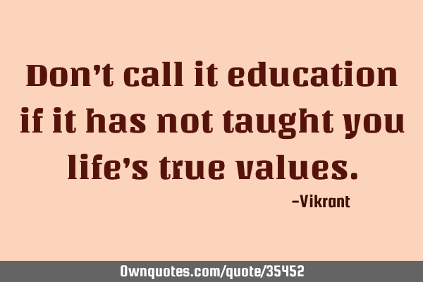 Don’t call it education if it has not taught you life’s true