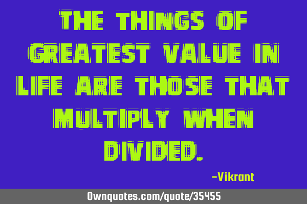 The things of greatest value in life are those that multiply when