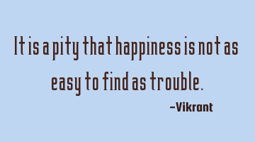 It is a pity that happiness is not as easy to find as trouble.