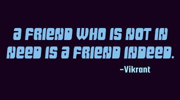 A friend who is not in need is a friend indeed.