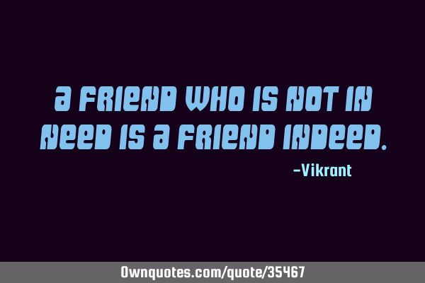 A friend who is not in need is a friend