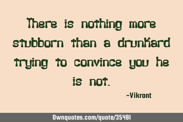 There is nothing more stubborn than a drunkard trying to convince you he is