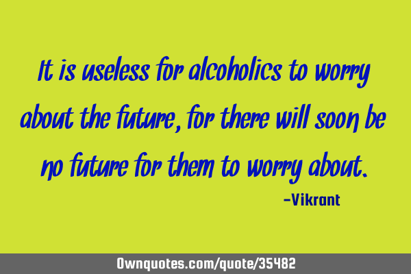 It is useless for alcoholics to worry about the future, for there will soon be no future for them