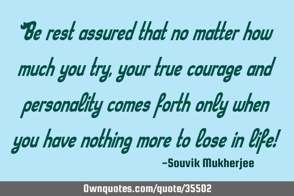 Be rest assured that no matter how much you try, your true courage and personality comes forth only