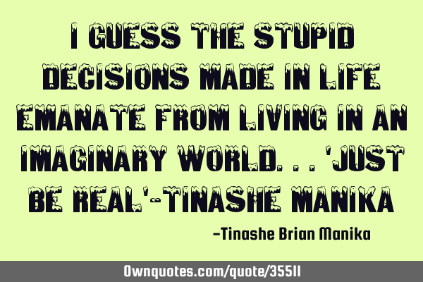 I guess the stupid decisions made in life emanate from living in an imaginary world...