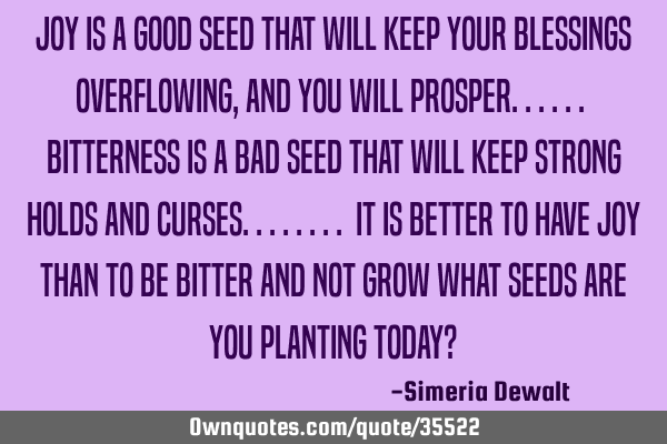 Joy is a good seed that will keep your blessings overflowing,and you will prosper...... bitterness