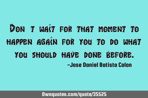 Don´t wait for that moment to happen again for you to do what you should have done