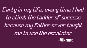 Early in my life, every time I had to climb the ladder of success because my father never taught me