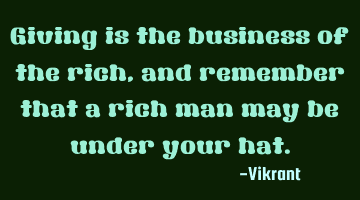 Giving is the business of the rich, and remember that a rich man may be under your hat.