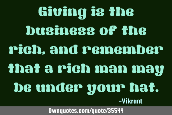 Giving is the business of the rich, and remember that a rich man may be under your