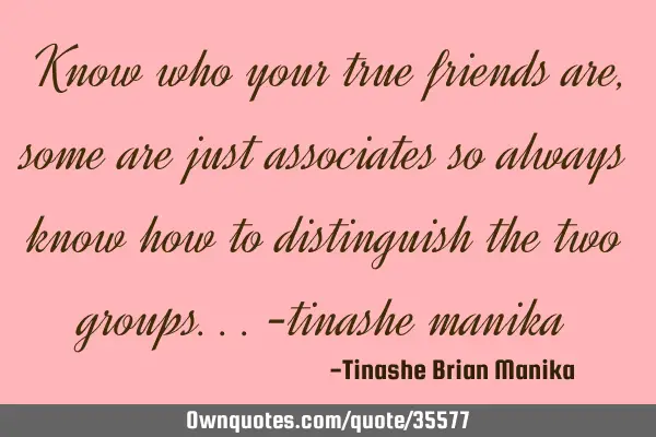 Know who your true friends are , some are just associates so always know how to distinguish the two