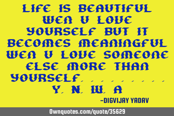 Life is beautiful wen u love yourself but it becomes meaningful wen u love someone else more than
