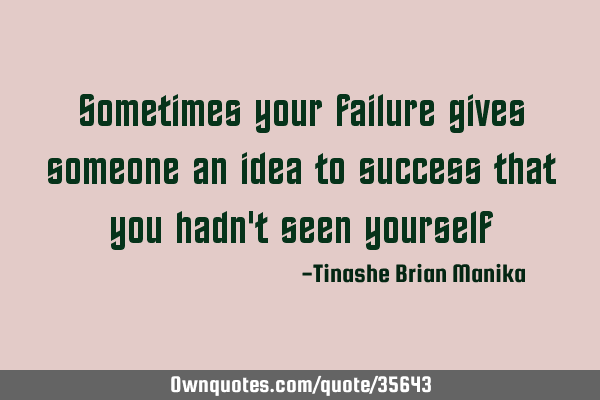 Sometimes your failure gives someone an idea to success that you hadn