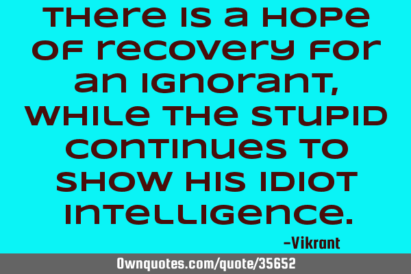 There is a hope of recovery for an ignorant, while the stupid continues to show his idiot