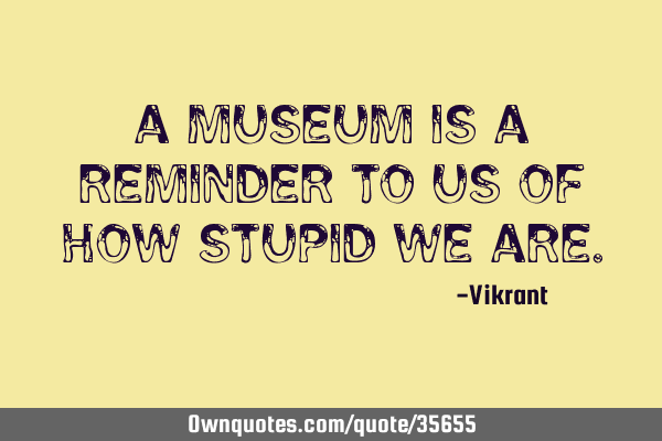 A museum is a reminder to us of how stupid we