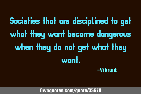 Societies that are disciplined to get what they want become dangerous when they do not get what