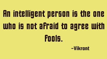 An intelligent person is the one who is not afraid to agree with fools.