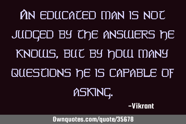 An educated man is not judged by the answers he knows, but by how many questions he is capable of