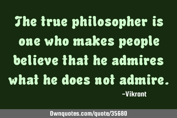 The true philosopher is one who makes people believe that he admires what he does not