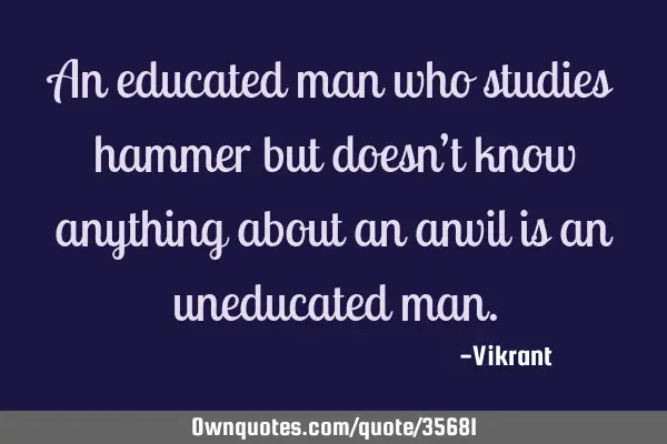 An educated man who studies hammer but doesn’t know anything about an anvil is an uneducated