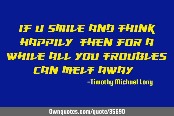 If u smile and think happily, then for a while all you troubles can melt away,