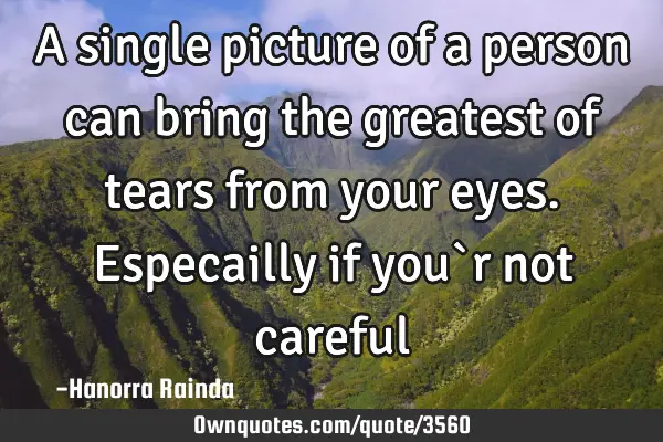 A single picture of a person can bring the greatest of tears from your eyes. Especailly if you`r