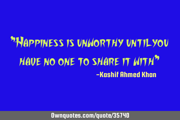 "Happiness is unworthy until you have no one to share it with"
