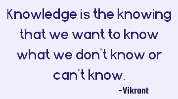 Knowledge is the knowing that we want to know what we don