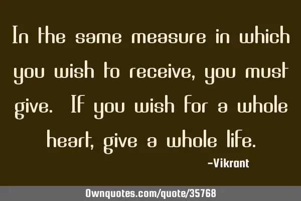 In the same measure in which you wish to receive, you must give. If you wish for a whole heart,