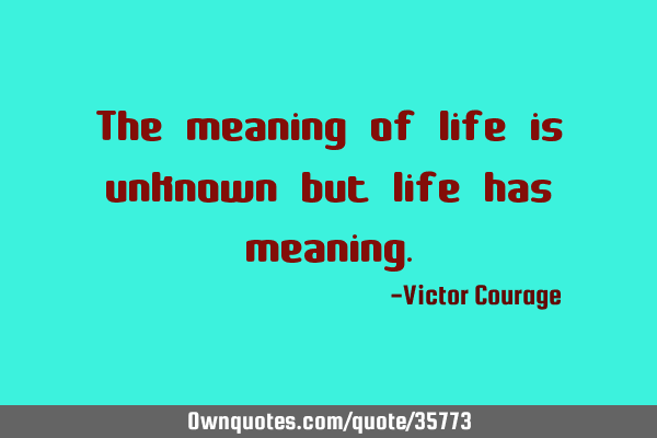 The meaning of life is unknown but life has