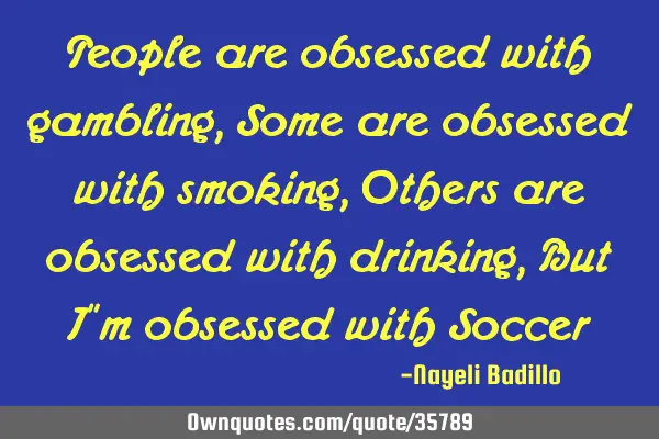People are obsessed with gambling, Some are obsessed with smoking, Others are obsessed with