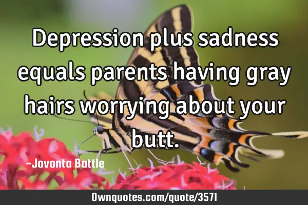 Depression plus sadness equals parents having gray hairs worrying about your