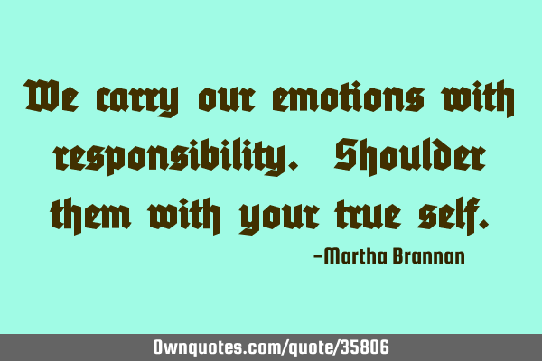We carry our emotions with responsibility. Shoulder them with your true