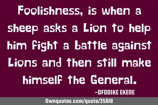 Foolishness, is when a sheep asks a Lion to help him fight a battle against Lions and then still