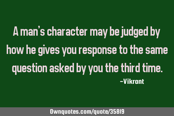 A man’s character may be judged by how he gives you response to the same question asked by you