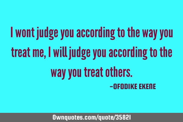 I wont judge you according to the way you treat me, i will judge you according to the way you treat
